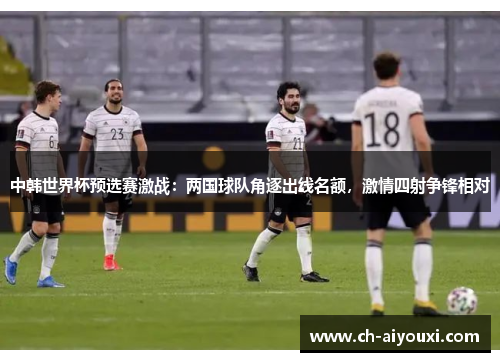 中韩世界杯预选赛激战：两国球队角逐出线名额，激情四射争锋相对