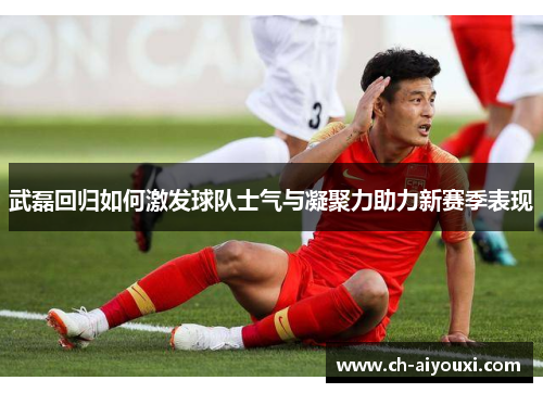 武磊回归如何激发球队士气与凝聚力助力新赛季表现