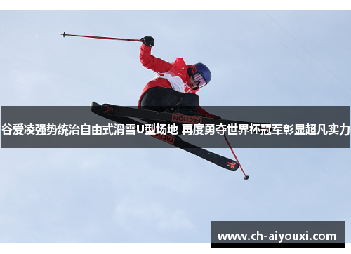 谷爱凌强势统治自由式滑雪U型场地 再度勇夺世界杯冠军彰显超凡实力