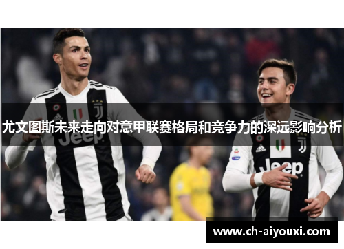 尤文图斯未来走向对意甲联赛格局和竞争力的深远影响分析