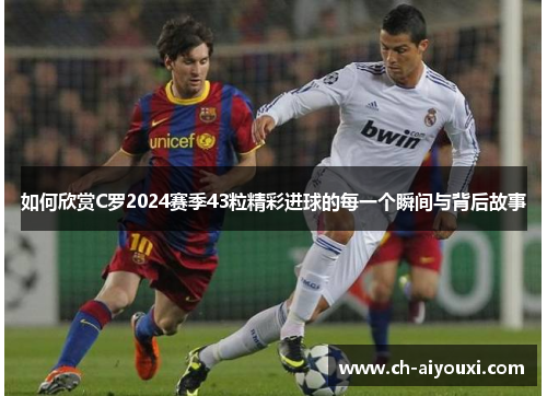 如何欣赏C罗2024赛季43粒精彩进球的每一个瞬间与背后故事