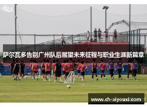 萨尔瓦多告别广州队后展望未来征程与职业生涯新篇章