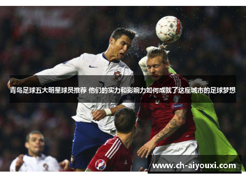 青岛足球五大明星球员推荐 他们的实力和影响力如何成就了这座城市的足球梦想 青岛足球五大明星球员推荐 他们的实力和影响力如何成就了这座城市的足球梦想