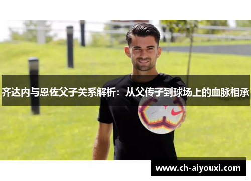 齐达内与恩佐父子关系解析：从父传子到球场上的血脉相承