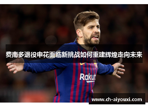 费南多退役申花面临新挑战如何重建辉煌走向未来 费南多退役申花面临新挑战如何重建辉煌走向未来