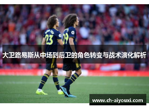 大卫路易斯从中场到后卫的角色转变与战术演化解析